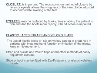 CLOSURE is important. The most common method of closure by
laces or eyelets allows the snugness of the vamp to be adjusted
to accommodate swelling of the feet.
EYELETS may be replaced by hooks, thus enabling the patient to
don and doff the boots more rapidly, if hand action is impaired.
ELASTIC LACES,STRAPS AND VELCRO FLAPS
The use of elastic laces or slip on variety can be of great help in
patients with impaired hand function or limitation of the elbow,
knee or hip movement.
Strap and buckle and Velcro flaps afford other methods of easily
adjustable closure.
Shoe or boot may be fitted with Zip-Fasteners or elastic webbing
inserts.
 