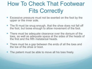 How To Check That Footwear
Fits Correctly
 Excessive pressure must not be exerted on the foot by the
upper or the inner sole.
 The fit must be snug enough, that the shoe does not fall off
the foot, but loose enough to allow movement of the foot.
 There must be adequate clearance over the dorsum of the
toes, as well as adequate space at the sides of the heads of
the first and the fifth metatarsal heads.
 There must be a gap between the ends of all the toes and
the toe of the shoe or boot.
 The patient must be able to move all his toes freely.
 