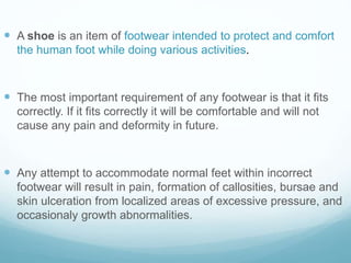 A shoe is an item of footwear intended to protect and comfort
the human foot while doing various activities.
 The most important requirement of any footwear is that it fits
correctly. If it fits correctly it will be comfortable and will not
cause any pain and deformity in future.
 Any attempt to accommodate normal feet within incorrect
footwear will result in pain, formation of callosities, bursae and
skin ulceration from localized areas of excessive pressure, and
occasionaly growth abnormalities.
 