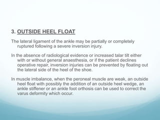 3. OUTSIDE HEEL FLOAT
The lateral ligament of the ankle may be partially or completely
ruptured following a severe inversion injury.
In the absence of radiological evidence or increased talar tilt either
with or without general anaesthesia, or if the patient declines
operative repair, inversion injuries can be prevented by floating out
the lateral side of the heel of the shoe.
In muscle imbalance, when the peroneal muscle are weak, an outside
heel float with possibly the addition of an outside heel wedge, an
ankle stiffener or an ankle foot orthosis can be used to correct the
varus deformity which occur.
 