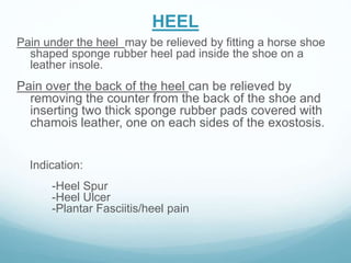 HEEL
Pain under the heel may be relieved by fitting a horse shoe
shaped sponge rubber heel pad inside the shoe on a
leather insole.
Pain over the back of the heel can be relieved by
removing the counter from the back of the shoe and
inserting two thick sponge rubber pads covered with
chamois leather, one on each sides of the exostosis.
Indication:
-Heel Spur
-Heel Ulcer
-Plantar Fasciitis/heel pain
 
