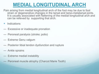 MEDIAL LONGITUDINAL ARCH
Pain arising from medial longitudinal arch of the foot may be due to foot
strain or degenerative changes in the tarsal and tarso-metatarsal joints.
It is usually associated with flattening of the medial longitudinal arch and
can be relieved by supporting that arch.
 Indications
— Excessive or inadequate pronation
— Peroneal paralysis (stroke; polio)
— Extreme Genu valgum
— Posterior tibial tendon dysfunction and rupture
— Ankle sprains
— Extreme medial instability
— Peroneal muscle atrophy (Charcot Marie Tooth)
 