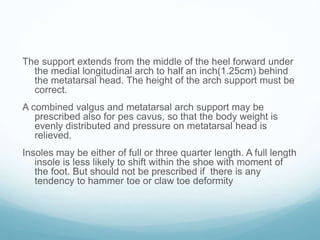 The support extends from the middle of the heel forward under
the medial longitudinal arch to half an inch(1.25cm) behind
the metatarsal head. The height of the arch support must be
correct.
A combined valgus and metatarsal arch support may be
prescribed also for pes cavus, so that the body weight is
evenly distributed and pressure on metatarsal head is
relieved.
Insoles may be either of full or three quarter length. A full length
insole is less likely to shift within the shoe with moment of
the foot. But should not be prescribed if there is any
tendency to hammer toe or claw toe deformity
 