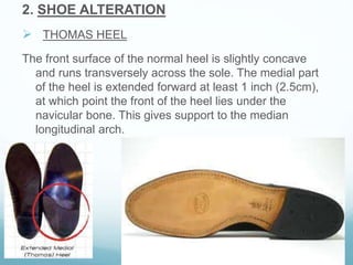 2. SHOE ALTERATION
 THOMAS HEEL
The front surface of the normal heel is slightly concave
and runs transversely across the sole. The medial part
of the heel is extended forward at least 1 inch (2.5cm),
at which point the front of the heel lies under the
navicular bone. This gives support to the median
longitudinal arch.
 