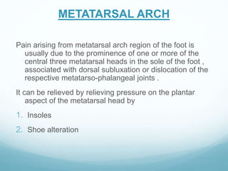 METATARSAL ARCH
Pain arising from metatarsal arch region of the foot is
usually due to the prominence of one or more of the
central three metatarsal heads in the sole of the foot ,
associated with dorsal subluxation or dislocation of the
respective metatarso-phalangeal joints .
It can be relieved by relieving pressure on the plantar
aspect of the metatarsal head by
1. Insoles
2. Shoe alteration
 