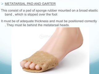  METATARSAL PAD AND GARTER
This consist of a pad of sponge rubber mounted on a broad elastic
band , which is slipped over the foot
It must be of adequate thickness and must be positioned correctly
. They must lie behind the metatarsal heads.
 