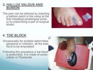 3. HALLUX VALGUS AND
BUNION
The pain can be relieved by inserting
a balloon patch in the vamp at the
first metatarso-phalangeal joints,
or by prescribing a pair of surgical
shoes.
4. TOE BLOCK
Occasionally for multiple deformities,
gangrene or infection, all the toes
have to be amputated.
Following this procedure a toe block
is prescribed. It is made of sorbo
rubber or Plastazote.
 
