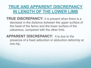 TRUE AND APPARENT DISCREPANCY
IN LENGTH OF THE LOWER LIMB
TRUE DISCREPANCY: It is present when there is a
decrease in the distance between the upper surface of
the head of the femur and the lower surface of the
calcaneus, compared with the other limb.
APPARENT DISCREPANCY: It is due to the
presence of a fixed adduction or abduction deformity at
one hip.
 