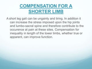 COMPENSATION FOR A
SHORTER LIMB
A short leg gait can be ungainly and tiring. In addition it
can increase the stress imposed upon the hip joints
and lumbo-sacral spine and therefore contribute to the
occurence at pain at these sites. Compensation for
inequality in length of the lower limbs, whether true or
apparent, can improve function.
 