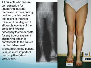 All patients who require
compensation for
shortening must be
measured in the standing
position , in this position
the height of the heel
raise, and the degree of
allowable equinus of the
ankle and forefoot
necessary to compensate
for any true or apparent
shortening, which is
comfortable to the patient
can be determined.
The comfort of the patient
is much more important
than any theoretical
calculation.
 