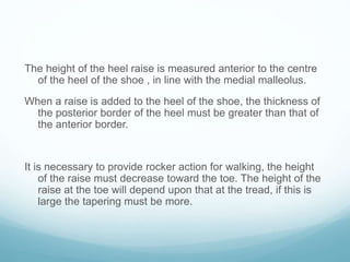 The height of the heel raise is measured anterior to the centre
of the heel of the shoe , in line with the medial malleolus.
When a raise is added to the heel of the shoe, the thickness of
the posterior border of the heel must be greater than that of
the anterior border.
It is necessary to provide rocker action for walking, the height
of the raise must decrease toward the toe. The height of the
raise at the toe will depend upon that at the tread, if this is
large the tapering must be more.
 