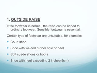 1. OUTSIDE RAISE
If the footwear is normal, the raise can be added to
ordinary footwear. Sensible footwear is essential.
Certain type of footwear are unsuitable, for example:
 Court shoe
 Shoe with welded rubber sole or heel
 Soft suede shoes or boots
 Shoe with heel exceeding 2 inches(5cm)
 