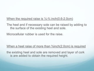 When the required raise is ¼-¾ inch(0.6-2.0cm)
The heel and if necessary sole can be raised by adding to
the surface of the existing heel and sole.
Microcellular rubber is used for the raise.
When a heel raise of more than ¾inch(2.0cm) is required
the existing heel and sole are removed and layer of cork
is are added to obtain the required height.
 