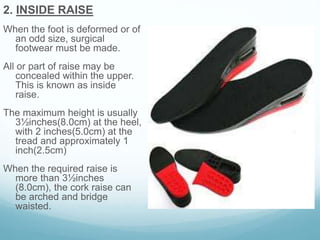 2. INSIDE RAISE
When the foot is deformed or of
an odd size, surgical
footwear must be made.
All or part of raise may be
concealed within the upper.
This is known as inside
raise.
The maximum height is usually
3½inches(8.0cm) at the heel,
with 2 inches(5.0cm) at the
tread and approximately 1
inch(2.5cm)
When the required raise is
more than 3½inches
(8.0cm), the cork raise can
be arched and bridge
waisted.
 