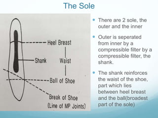 The Sole
 There are 2 sole, the
outer and the inner
 Outer is seperated
from inner by a
compressible filter by a
compressible filter, the
shank.
 The shank reinforces
the waist of the shoe,
part which lies
between heel breast
and the ball(broadest
part of the sole)
 