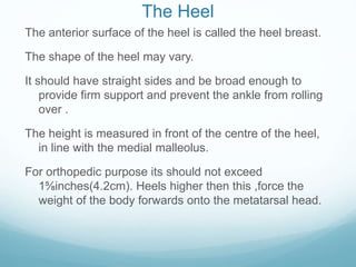 The Heel
The anterior surface of the heel is called the heel breast.
The shape of the heel may vary.
It should have straight sides and be broad enough to
provide firm support and prevent the ankle from rolling
over .
The height is measured in front of the centre of the heel,
in line with the medial malleolus.
For orthopedic purpose its should not exceed
1⅝inches(4.2cm). Heels higher then this ,force the
weight of the body forwards onto the metatarsal head.
 
