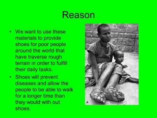 Reason
• We want to use these
  materials to provide
  shoes for poor people
  around the world that
  have traverse rough
  terrain in order to fulfill
  their daily tasks.
• Shoes will prevent
  diseases and allow the
  people to be able to walk
  for a longer time than
  they would with out
  shoes.
 