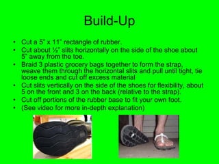Build-Up
• Cut a 5” x 11” rectangle of rubber.
• Cut about ½” slits horizontally on the side of the shoe about
  5” away from the toe.
• Braid 3 plastic grocery bags together to form the strap,
  weave them through the horizontal slits and pull until tight, tie
  loose ends and cut off excess material
• Cut slits vertically on the side of the shoes for flexibility, about
  5 on the front and 3 on the back (relative to the strap).
• Cut off portions of the rubber base to fit your own foot.
• (See video for more in-depth explanation)
 