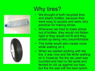 Why tires?
• We thought of both recycled tires
  and plastic bottles, because they
  were easy to access and were very
  practical for making shoes.
• Whenever we tried to make shoes
  out of bottles, they would not flatten
  right or they would not fit and they
  ended up being very uncomfortable.
• The bottle would also create noise
  while walking on it.
• When we started working with the
  tire, it was nice and flat while walking
  on it, however the tire we used was
  rounded and had no flat spots and
  tended to rub up against our toes,
  but the tire was still the best option.
 