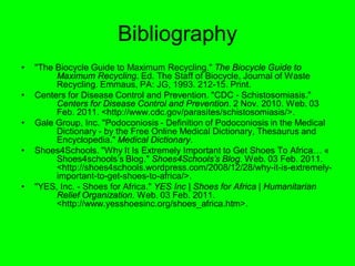 Bibliography
•   "The Biocycle Guide to Maximum Recycling." The Biocycle Guide to
         Maximum Recycling. Ed. The Staff of Biocycle, Journal of Waste
         Recycling. Emmaus, PA: JG, 1993. 212-15. Print.
•   Centers for Disease Control and Prevention. "CDC - Schistosomiasis."
         Centers for Disease Control and Prevention. 2 Nov. 2010. Web. 03
         Feb. 2011. <http://www.cdc.gov/parasites/schistosomiasis/>.
•   Gale Group, Inc. "Podoconiosis - Definition of Podoconiosis in the Medical
         Dictionary - by the Free Online Medical Dictionary, Thesaurus and
         Encyclopedia." Medical Dictionary.
•   Shoes4Schools. "Why It Is Extremely Important to Get Shoes To Africa… «
         Shoes4schools’s Blog." Shoes4Schools’s Blog. Web. 03 Feb. 2011.
         <http://shoes4schools.wordpress.com/2008/12/28/why-it-is-extremely-
         important-to-get-shoes-to-africa/>.
•   "YES, Inc. - Shoes for Africa." YES Inc | Shoes for Africa | Humanitarian
         Relief Organization. Web. 03 Feb. 2011.
         <http://www.yesshoesinc.org/shoes_africa.htm>.
 