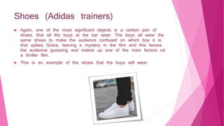 Shoes (Adidas trainers)
 Again, one of the most significant objects is a certain pair of
shoes, that all the boys at the bar wear. The boys all wear the
same shoes to make the audience confused on which boy it is
that spikes Grace, leaving a mystery in the film and this leaves
the audience guessing and makes up one of the main factors od
a thriller film.
 This is an example of the shoes that the boys will wear:​
 