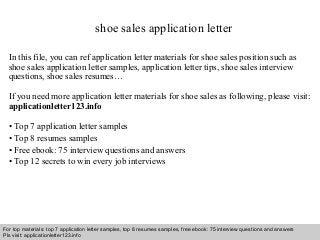 shoe sales application letter 
In this file, you can ref application letter materials for shoe sales position such as 
shoe sales application letter samples, application letter tips, shoe sales interview 
questions, shoe sales resumes… 
If you need more application letter materials for shoe sales as following, please visit: 
applicationletter123.info 
• Top 7 application letter samples 
• Top 8 resumes samples 
• Free ebook: 75 interview questions and answers 
• Top 12 secrets to win every job interviews 
For top materials: top 7 application letter samples, top 8 resumes samples, free ebook: 75 interview questions and answers 
Pls visit: applicationletter123.info 
Interview questions and answers – free download/ pdf and ppt file 
 