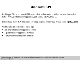 shoe sales KPI 
In this ppt file, you can ref KPI materials for shoe sales position such as shoe sales 
list of KPIs, performance appraisal, job skills, KRAs, BSC… 
If you need more KPI materials for shoe sales as following, please visit: kpi123.com 
• http://kpi123.com/list-of-sales-kpi 
• Top 28 performance appraisal forms 
• 11 performance appraisal methods 
• 1125 performance review phrases 
For top materials: top sales KPIs, Top 28 performance appraisal forms, 11 performance appraisal methods 
Pls visit: kpi123.com 
Interview questions and answers – free download/ pdf and ppt file 
 