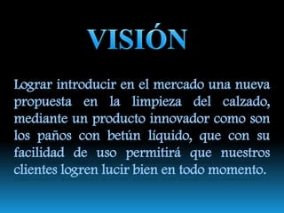 NOMBRE:Se la denominó así ya que se consideró importante caracterizar la esencia del producto en el nombre, debido a que su fin es mantener el calzado limpio y  además tiene un a forma delicada  de atraer al consumidor, ofreciendo no solo un producto sino una opción a la cual se puede recurrir en cualquier ocasión.