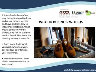 WHY DO BUSINESS WITH US
CSL wholesale shoes offers
only the highest quality dress
and casual models for men
and boys, and sells only to
independent retailers. Which
means you will never be
undercut by a chain store on
any CSL brand. Plus, we make
ordering as easy as could be.
• Open stock: Order what
you want, when you want.
Say goodbye to ordering a
year in advance.
• No minimum order: Small
orders welcome anytime (or
every time).
Visit: http://www.cslshoes.com/
 
