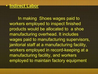 • Indirect Labor
In making Shoes wages paid to
workers employed to inspect finished
products would be allocated to a shoe
manufacturing overhead. It includes
wages paid to manufacturing supervisors,
janitorial staff at a manufacturing facility,
workers employed in record-keeping at a
manufacturing facility, and workers
employed to maintain factory equipment

 