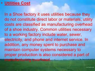 • Utilities Cost
In a Shoe factory it uses utilities because they
do not constitute direct labor or materials, utility
costs are classified as manufacturing overhead
of a shoe industry. Common utilities necessary
to a working factory include water, sewer,
electricity, and phone and internet service. In
addition, any money spent to purchase and
maintain computer systems necessary to
proper production is also considered a part of
manufacturing overhead.

 