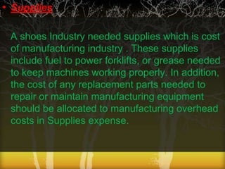 • Supplies
A shoes Industry needed supplies which is cost
of manufacturing industry . These supplies
include fuel to power forklifts, or grease needed
to keep machines working properly. In addition,
the cost of any replacement parts needed to
repair or maintain manufacturing equipment
should be allocated to manufacturing overhead
costs in Supplies expense.

 
