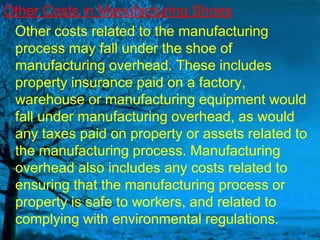 Other Costs in Manufacturing Shoes
Other costs related to the manufacturing
process may fall under the shoe of
manufacturing overhead. These includes
property insurance paid on a factory,
warehouse or manufacturing equipment would
fall under manufacturing overhead, as would
any taxes paid on property or assets related to
the manufacturing process. Manufacturing
overhead also includes any costs related to
ensuring that the manufacturing process or
property is safe to workers, and related to
complying with environmental regulations.

 