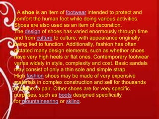 A shoe is an item of footwear intended to protect and
comfort the human foot while doing various activities.
Shoes are also used as an item of decoration.
The design of shoes has varied enormously through time
and from culture to culture, with appearance originally
being tied to function. Additionally, fashion has often
dictated many design elements, such as whether shoes
have very high heels or flat ones. Contemporary footwear
varies widely in style, complexity and cost. Basic sandals
may consist of only a thin sole and simple strap.
High fashion shoes may be made of very expensive
materials in complex construction and sell for thousands
of dollars a pair. Other shoes are for very specific
purposes, such as boots designed specifically
for mountaineering or skiing.

 