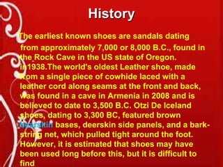 History
The earliest known shoes are sandals dating
from approximately 7,000 or 8,000 B.C., found in
the Rock Cave in the US state of Oregon.
in1938.The world's oldest Leather shoe, made
from a single piece of cowhide laced with a
leather cord along seams at the front and back,
was found in a cave in Armenia in 2008 and is
believed to date to 3,500 B.C. Otzi De Iceland
shoes, dating to 3,300 BC, featured brown
bearskin bases, deerskin side panels, and a barkstring net, which pulled tight around the foot.
However, it is estimated that shoes may have
been used long before this, but it is difficult to
find

 