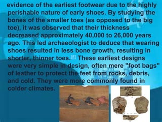 evidence of the earliest footwear due to the highly
perishable nature of early shoes. By studying the
bones of the smaller toes (as opposed to the big
toe), it was observed that their thickness
decreased approximately 40,000 to 26,000 years
ago. This led archaeologist to deduce that wearing
shoes resulted in less bone growth, resulting in
shorter, thinner toes.[5] These earliest designs
were very simple in design, often mere "foot bags"
of leather to protect the feet from rocks, debris,
and cold. They were more commonly found in
colder climates.

 