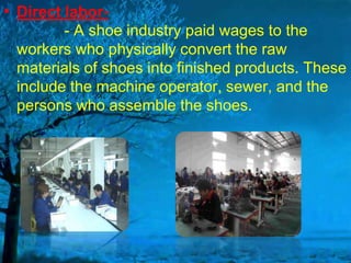 • Direct labor- A shoe industry paid wages to the
workers who physically convert the raw
materials of shoes into finished products. These
include the machine operator, sewer, and the
persons who assemble the shoes.

 