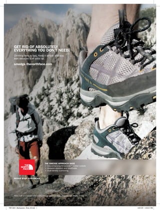 get rid of absolutely
      everything you don’t need.
      Climbing here is fast. Keep it simple and stay
      lean because it all adds up.

      smedge.thenorthface.com




                                           the smedge approach shoe
                                           + Grip-enhancing Smearacle™ rubber outsole
                                           + Abrasion-resistant and breathable
                                           + Dual-density cushioning




      Peter Croft and Conrad Anker in the Smedge approach shoe. Yosemite, CA. Photo: Jimmy Chin




TNF-0021_Backpacker_Shoe_M.indd 1                                                                 12/21/07 4:40:51 PM
 