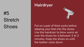 #5
Stretch
Shoes
Hairdryer
Put on a pair of thick socks before
slipping your feet into the shoes.
Use the hairdryer to blow warm air
over the shoes for a between 2 to 3
minutes. Keep the shoes on until
the leather cools down
 