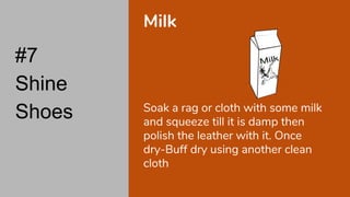 #7
Shine
Shoes
Milk
Soak a rag or cloth with some milk
and squeeze till it is damp then
polish the leather with it. Once
dry-Buff dry using another clean
cloth
 