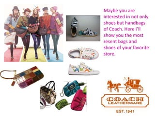 Maybe you are interested in not only shoes but handbags of Coach. Here i’ll show you the most resent bags and shoes of your favorite store.