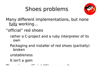 Shoes problems
    Many different implementations, but none
     fully working...
    “official” red shoes
      rather a C-project and a ruby interpreter of its
        own
      Packaging and installer of red shoes (partially)
        broken
      unstableness
      It isn't a gem
    There is no official “Shoes spec”
                            
 