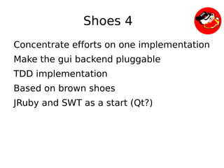 Shoes 4
    Concentrate efforts on one implementation
    Make the gui backend pluggable
    TDD implementation
    Based on brown shoes
    JRuby and SWT as a start (Qt?)




                          
 