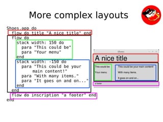 More complex layouts
Shoes.app do
  flow do title "A nice title" end
  flow do
    stack width: 150 do
      para "This could be"
      para "Your menu"
    end
    stack width: -150 do
      para "This could be your
          main content!"
      para "With many items."
      para "It goes on and on..."
    end
  end
  flow do inscription "a footer" end
end


                              
 