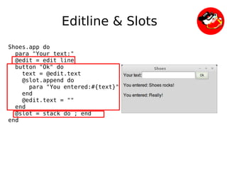 Editline & Slots
Shoes.app do
  para "Your text:"
  @edit = edit_line
  button "Ok" do
    text = @edit.text
    @slot.append do
      para "You entered:#{text}"
    end
    @edit.text = ""
  end
  @slot = stack do ; end
end




                               
 