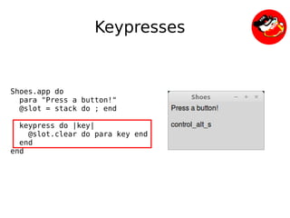 Keypresses


Shoes.app do
  para "Press a button!"
  @slot = stack do ; end

  keypress do |key|
    @slot.clear do para key end
  end
end




                               
 