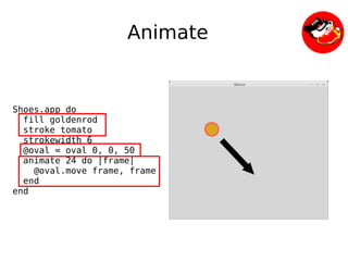 Animate


Shoes.app do
  fill goldenrod
  stroke tomato
  strokewidth 6
  @oval = oval 0, 0, 50
  animate 24 do |frame|
    @oval.move frame, frame
  end
end




                               
 