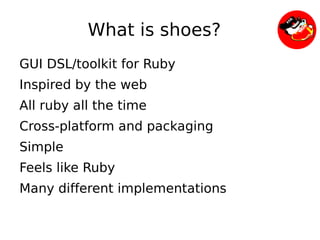 What is shoes?
    GUI DSL/toolkit for Ruby
    Inspired by the web
    All ruby all the time
    Cross-platform and packaging
    Simple
    Feels like Ruby
    Many different implementations

                             
 
