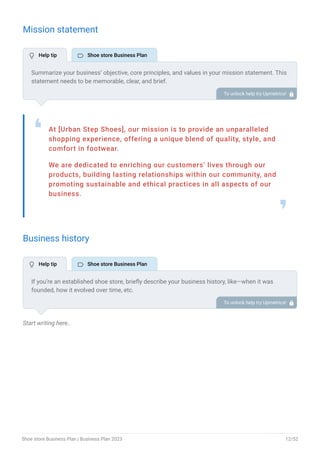 Mission statement
At [Urban Step Shoes], our mission is to provide an unparalleled
shopping experience, offering a unique blend of quality, style, and
comfort in footwear.
We are dedicated to enriching our customers’ lives through our
products, building lasting relationships within our community, and
promoting sustainable and ethical practices in all aspects of our
business.
❛
❜
Business history
Start writing here..
Summarize your business’ objective, core principles, and values in your mission statement. This
statement needs to be memorable, clear, and brief.
To unlock help try Upmetrics! 
If you’re an established shoe store, briefly describe your business history, like—when it was
founded, how it evolved over time, etc.
Additionally, If you have received any awards or recognition for excellent work, describe them.
To unlock help try Upmetrics! 
 Help tip  Shoe store Business Plan
 Help tip  Shoe store Business Plan
Shoe store Business Plan | Business Plan 2023 12/52
 