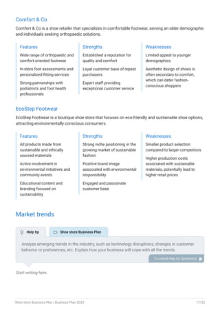 Comfort & Co
Comfort & Co is a shoe retailer that specializes in comfortable footwear, serving an older demographic
and individuals seeking orthopaedic solutions.
Features
Wide range of orthopaedic and
comfort-oriented footwear
In-store foot assessments and
personalized fitting services
Strong partnerships with
podiatrists and foot health
professionals
Strengths
Established a reputation for
quality and comfort
Loyal customer base of repeat
purchasers
Expert staff providing
exceptional customer service
Weaknesses
Limited appeal to younger
demographics
Aesthetic design of shoes is
often secondary to comfort,
which can deter fashion-
conscious shoppers
EcoStep Footwear
EcoStep Footwear is a boutique shoe store that focuses on eco-friendly and sustainable shoe options,
attracting environmentally conscious consumers.
Features
All products made from
sustainable and ethically
sourced materials
Active involvement in
environmental initiatives and
community events
Educational content and
branding focused on
sustainability
Strengths
Strong niche positioning in the
growing market of sustainable
fashion
Positive brand image
associated with environmental
responsibility
Engaged and passionate
customer base
Weaknesses
Smaller product selection
compared to larger competitors
Higher production costs
associated with sustainable
materials, potentially lead to
higher retail prices
Market trends
Start writing here..
Analyze emerging trends in the industry, such as technology disruptions, changes in customer
behavior or preferences, etc. Explain how your business will cope with all the trends.
For instance, there is a growing demand for sustainable and eco-friendly footwear as more and
more people are becoming conscious of the environmental impacts of the products they
purchase. Describe how you plan to serve this growing market.
To unlock help try Upmetrics! 
 Help tip  Shoe store Business Plan
Shoe store Business Plan | Business Plan 2023 17/52
 